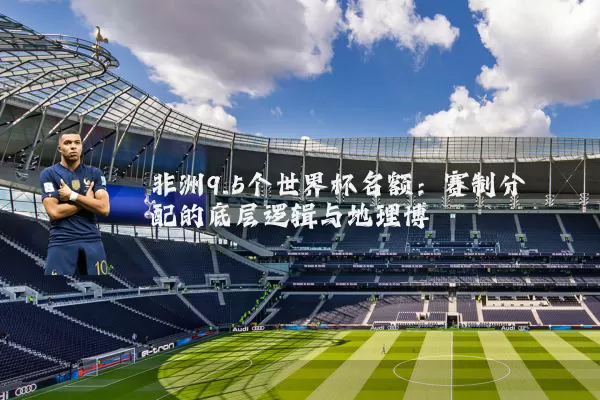 非洲9.5个世界杯名额：赛制分配的底层逻辑与地理博弈