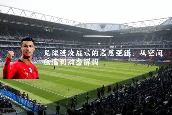 足球进攻战术的底层逻辑:从空间压缩到动态解构